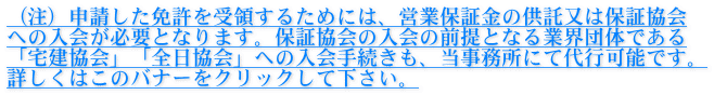 （注）申請した免許を受領するためには、営業保証金の供託又は保証協会 への入会が必要となります。保証協会の入会の前提となる業界団体である 「宅建協会」「全日協会」への入会手続きも、当事務所にて代行可能です。 詳しくはこのバナーをクリックして下さい。